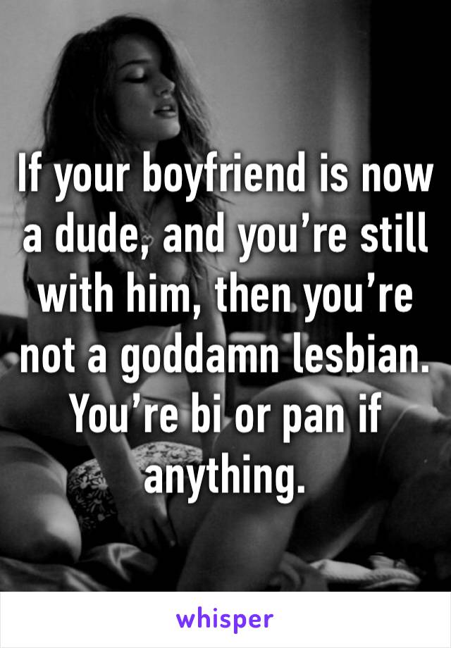 If your boyfriend is now a dude, and you’re still with him, then you’re not a goddamn lesbian. You’re bi or pan if anything.