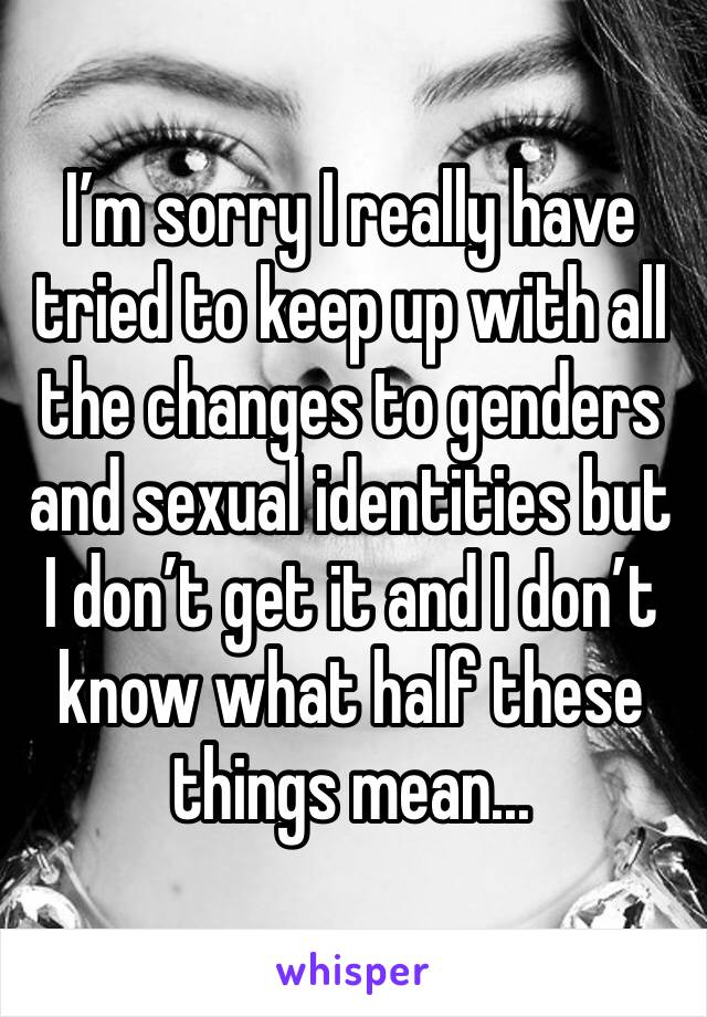 I’m sorry I really have tried to keep up with all the changes to genders and sexual identities but I don’t get it and I don’t know what half these things mean... 