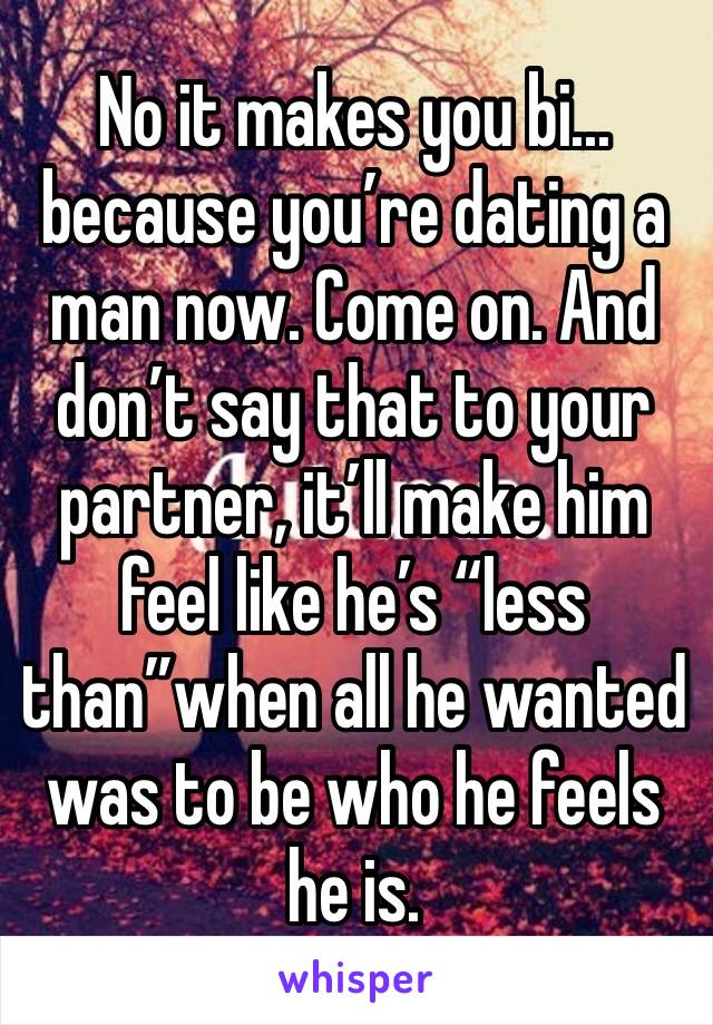 No it makes you bi... because you’re dating a man now. Come on. And don’t say that to your partner, it’ll make him feel like he’s “less than”when all he wanted was to be who he feels he is.