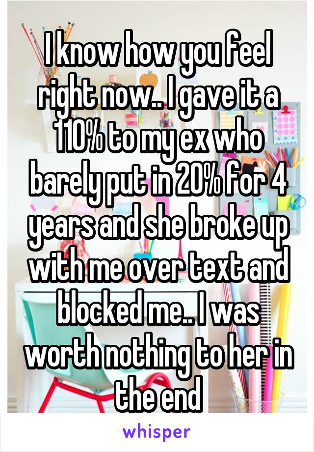 I know how you feel right now.. I gave it a 110% to my ex who barely put in 20% for 4 years and she broke up with me over text and blocked me.. I was worth nothing to her in the end