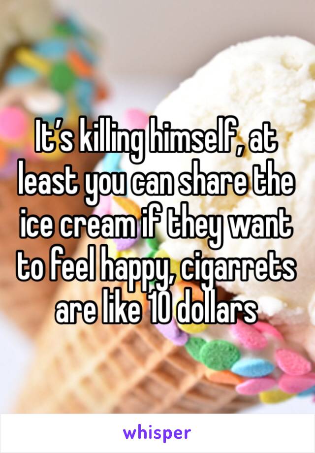 It’s killing himself, at least you can share the ice cream if they want to feel happy, cigarrets are like 10 dollars