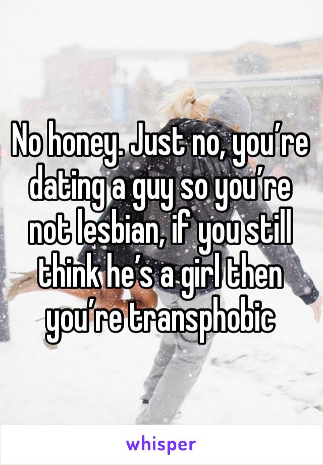No honey. Just no, you’re dating a guy so you’re not lesbian, if you still think he’s a girl then you’re transphobic 