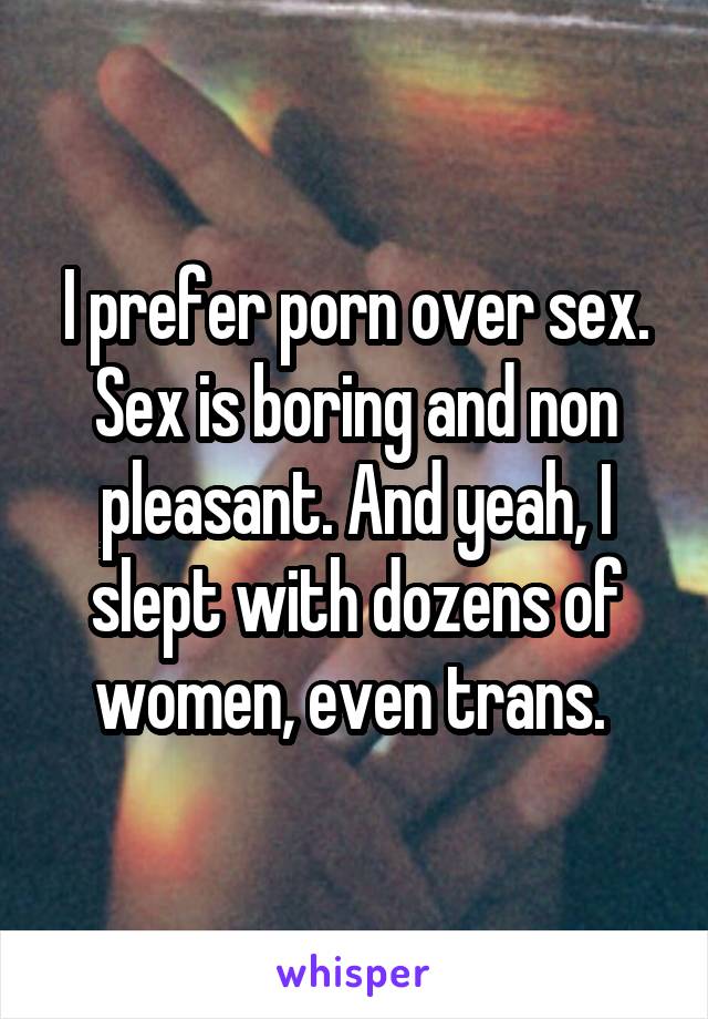 I prefer porn over sex. Sex is boring and non pleasant. And yeah, I slept with dozens of women, even trans. 