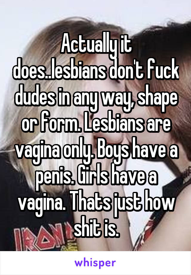 Actually it does..lesbians don't fuck dudes in any way, shape or form. Lesbians are vagina only. Boys have a penis. Girls have a vagina. Thats just how shit is.