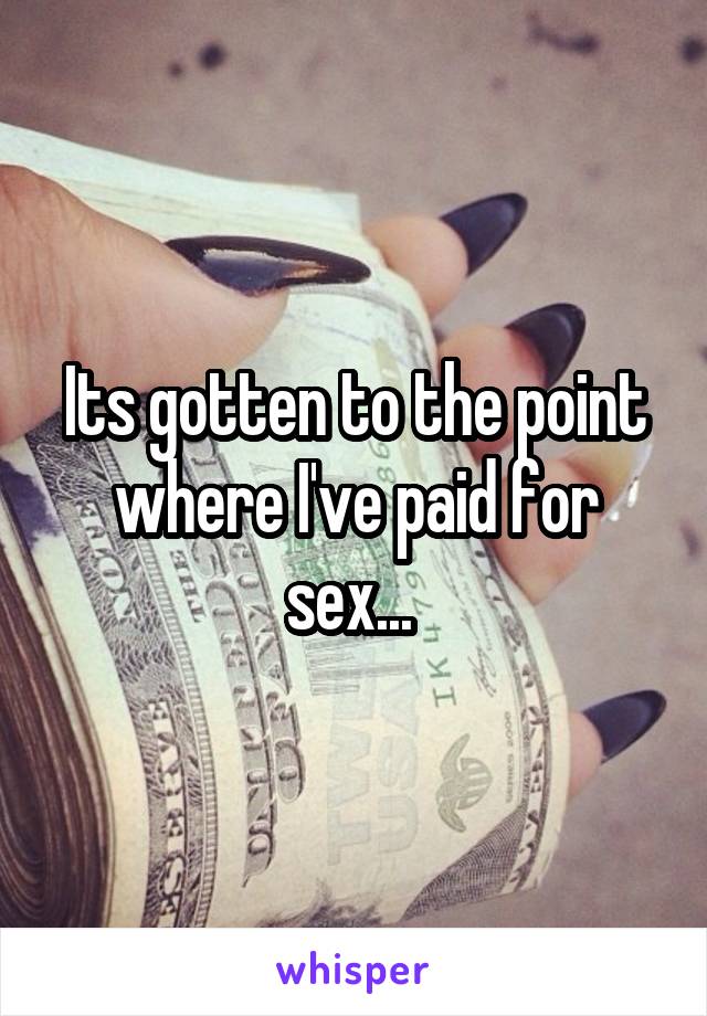 Its gotten to the point where I've paid for sex... 