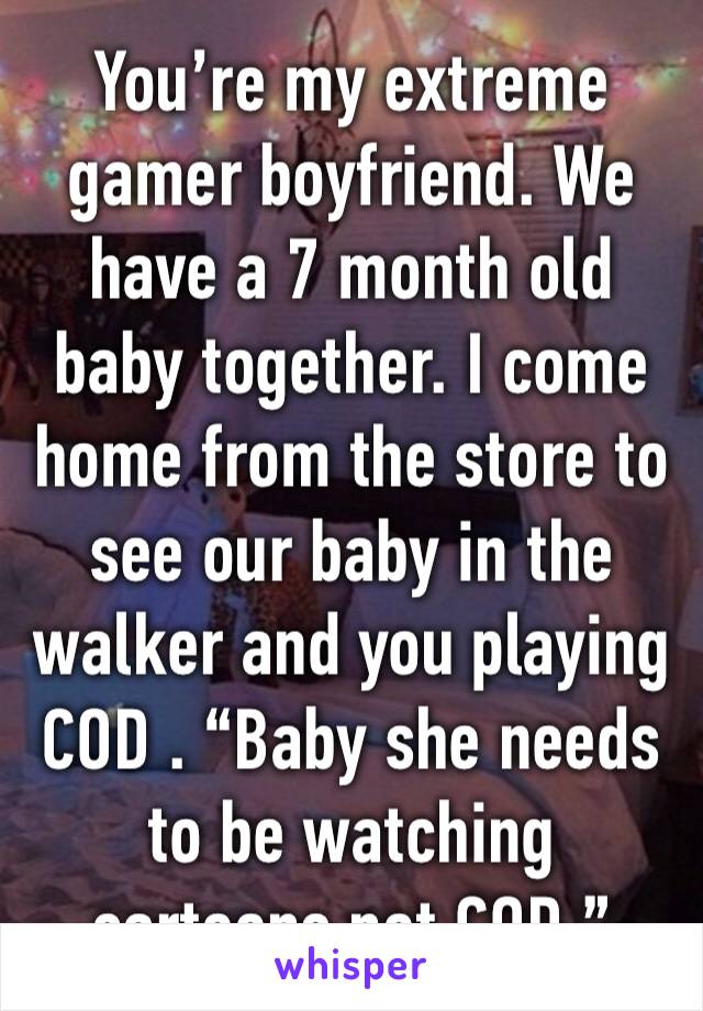 You’re my extreme gamer boyfriend. We have a 7 month old baby together. I come home from the store to see our baby in the walker and you playing COD . “Baby she needs to be watching cartoons not COD.”