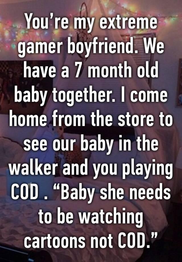 You’re my extreme gamer boyfriend. We have a 7 month old baby together. I come home from the store to see our baby in the walker and you playing COD . “Baby she needs to be watching cartoons not COD.”