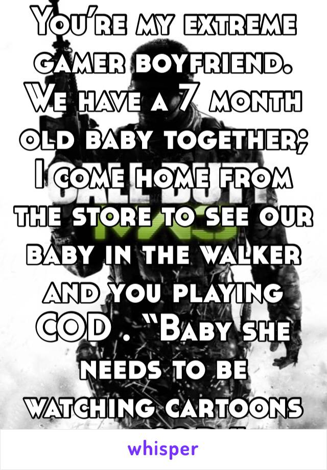 You’re my extreme gamer boyfriend. We have a 7 month old baby together; I come home from the store to see our baby in the walker and you playing COD . “Baby she needs to be watching cartoons not COD.”