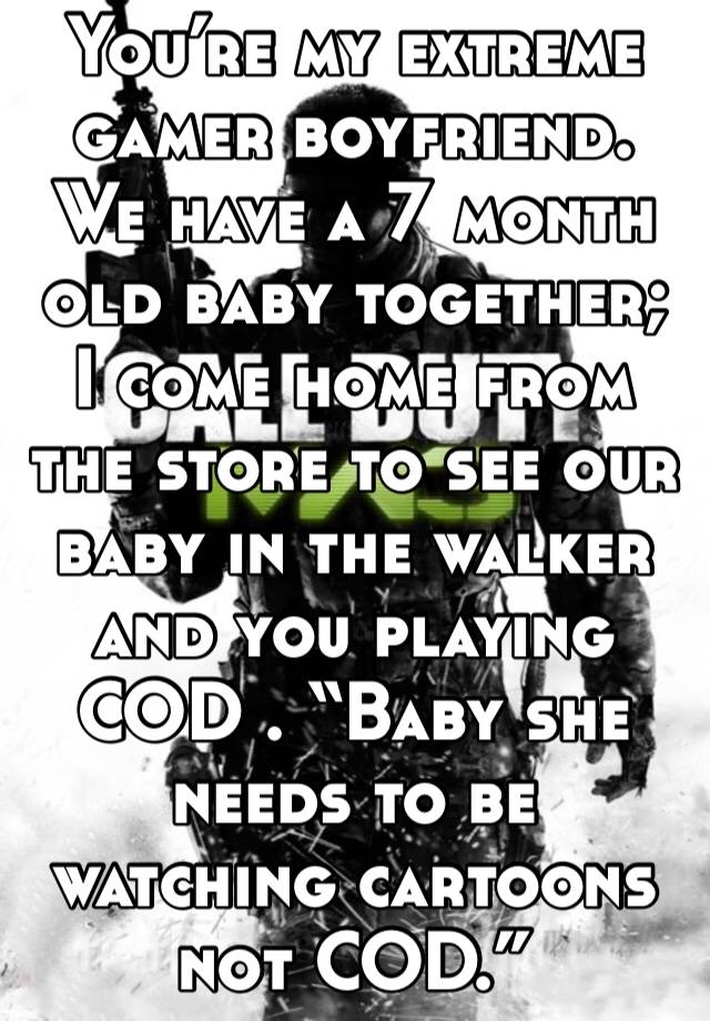 You’re my extreme gamer boyfriend. We have a 7 month old baby together; I come home from the store to see our baby in the walker and you playing COD . “Baby she needs to be watching cartoons not COD.”