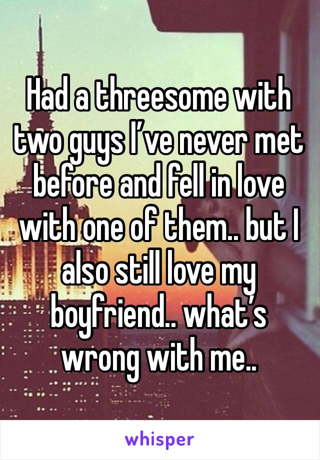 Had a threesome with two guys I’ve never met before and fell in love with one of them.. but I also still love my boyfriend.. what’s wrong with me..