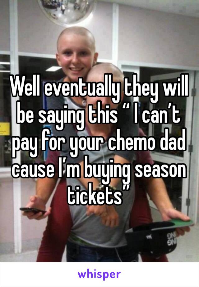 Well eventually they will be saying this “ I can’t pay for your chemo dad cause I’m buying season tickets”