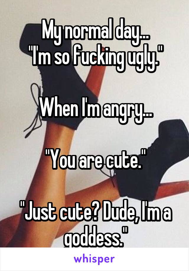 My normal day...
"I'm so fucking ugly."

When I'm angry...

"You are cute."

"Just cute? Dude, I'm a goddess."