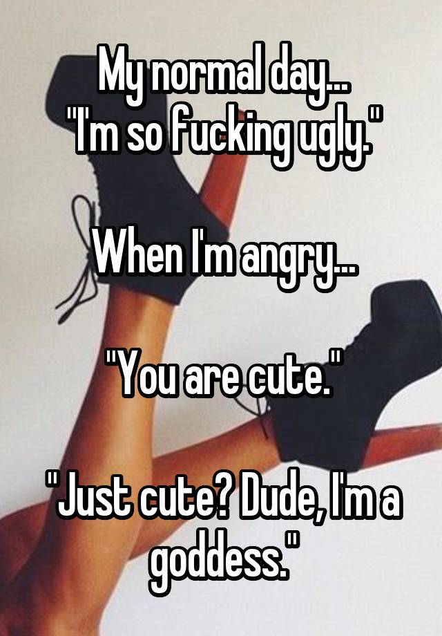 My normal day...
"I'm so fucking ugly."

When I'm angry...

"You are cute."

"Just cute? Dude, I'm a goddess."