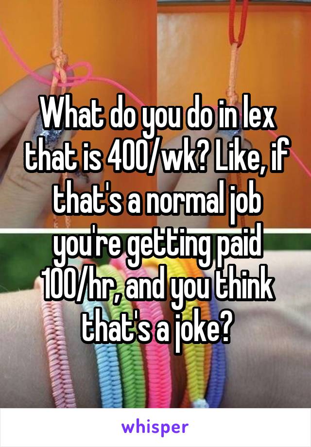What do you do in lex that is 400/wk? Like, if that's a normal job you're getting paid 100/hr, and you think that's a joke?