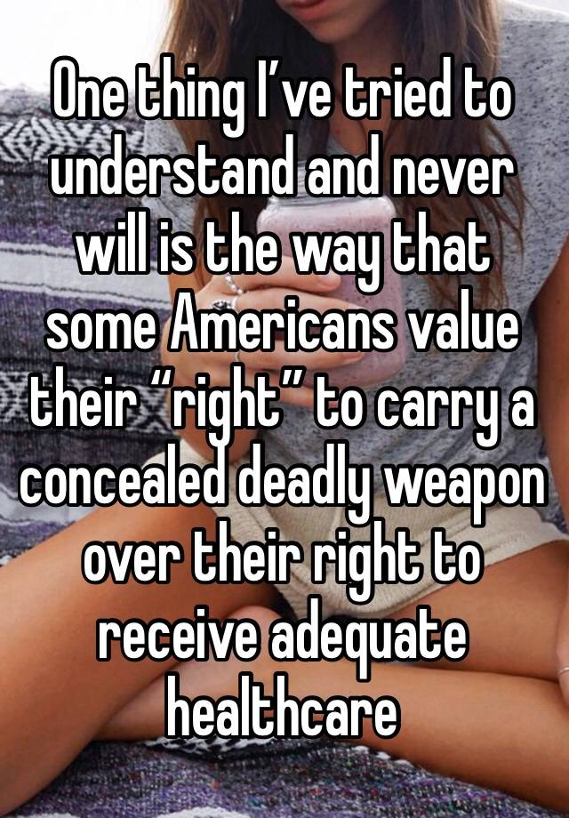 One thing I’ve tried to understand and never will is the way that some Americans value their “right” to carry a concealed deadly weapon over their right to receive adequate healthcare 