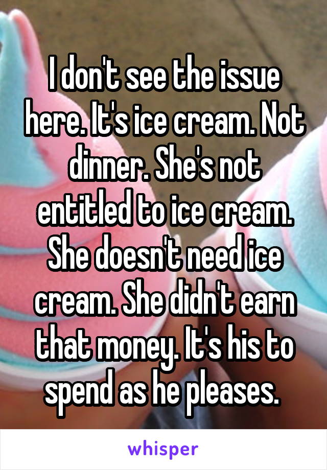 I don't see the issue here. It's ice cream. Not dinner. She's not entitled to ice cream. She doesn't need ice cream. She didn't earn that money. It's his to spend as he pleases. 