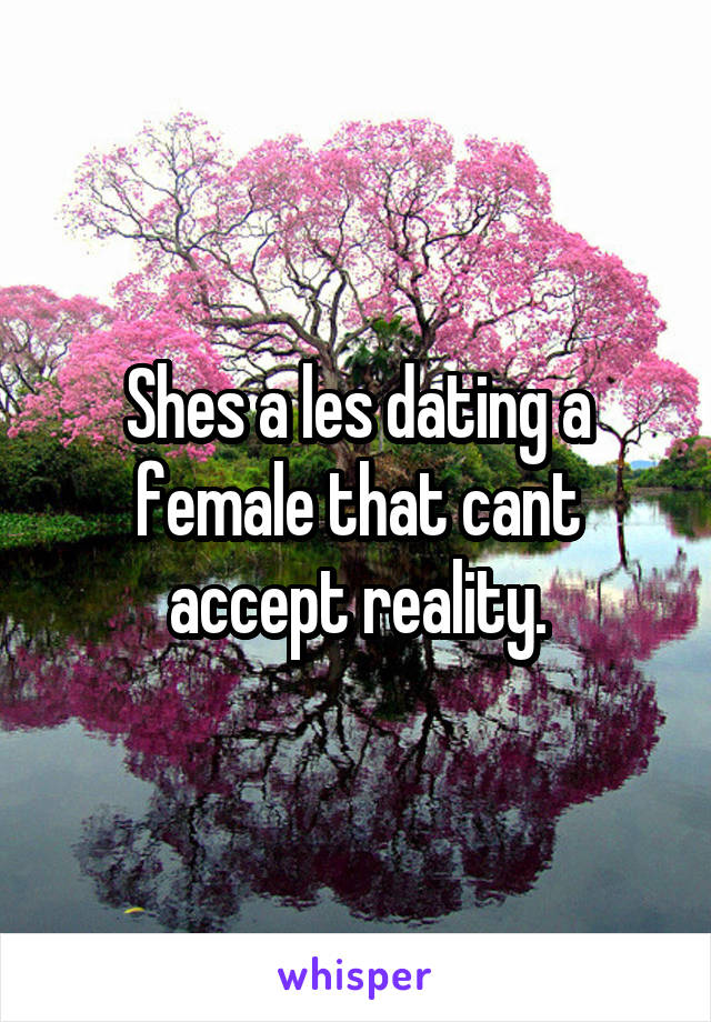 Shes a les dating a female that cant accept reality.