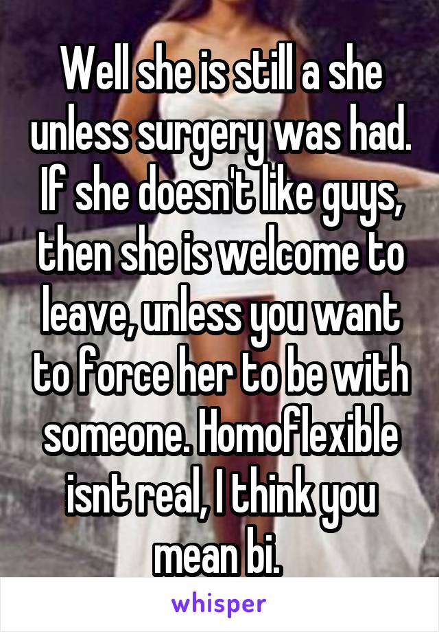 Well she is still a she unless surgery was had. If she doesn't like guys, then she is welcome to leave, unless you want to force her to be with someone. Homoflexible isnt real, I think you mean bi. 