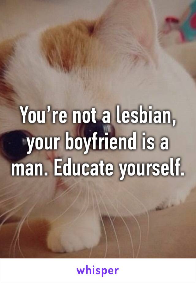 You’re not a lesbian, your boyfriend is a man. Educate yourself.