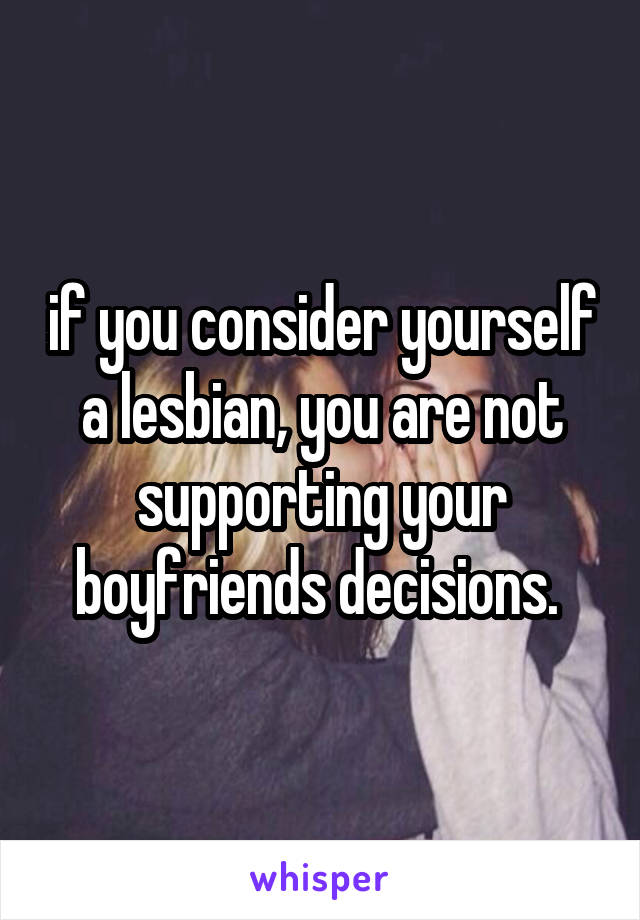if you consider yourself a lesbian, you are not supporting your boyfriends decisions. 