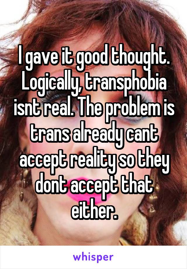 I gave it good thought. Logically, transphobia isnt real. The problem is trans already cant accept reality so they dont accept that either.