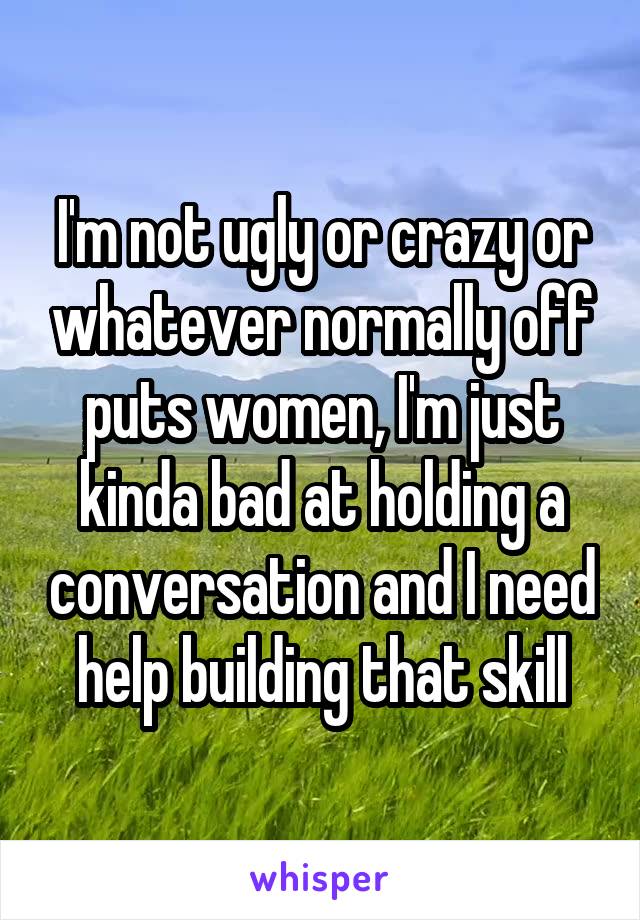 I'm not ugly or crazy or whatever normally off puts women, I'm just kinda bad at holding a conversation and I need help building that skill