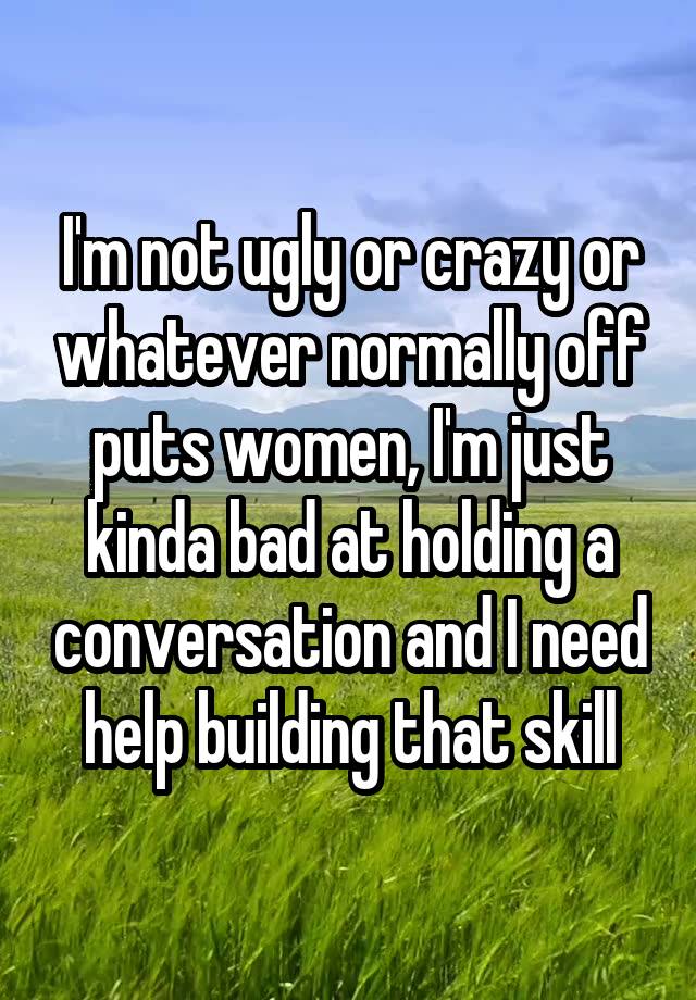 I'm not ugly or crazy or whatever normally off puts women, I'm just kinda bad at holding a conversation and I need help building that skill