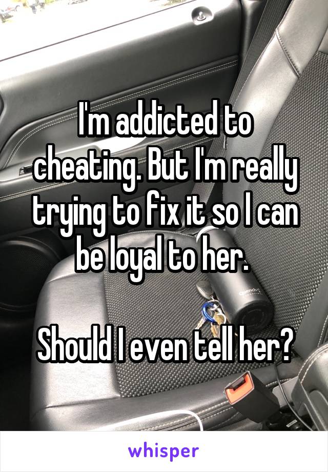 I'm addicted to cheating. But I'm really trying to fix it so I can be loyal to her. 

Should I even tell her?