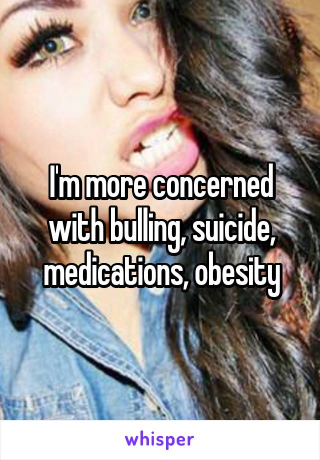 I'm more concerned with bulling, suicide, medications, obesity