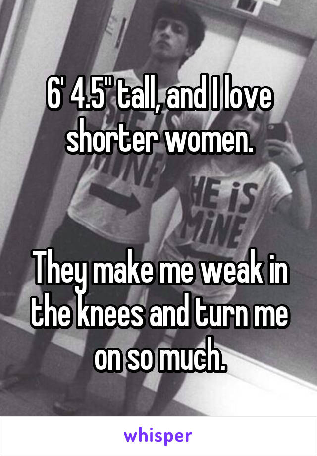 6' 4.5" tall, and I love shorter women.


They make me weak in the knees and turn me on so much.