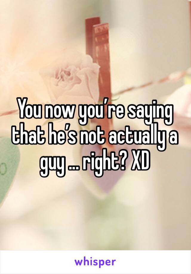 You now you’re saying that he’s not actually a guy ... right? XD