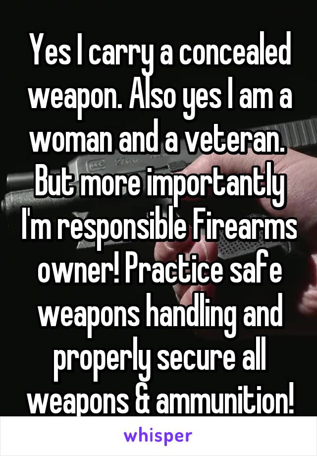 Yes I carry a concealed weapon. Also yes I am a woman and a veteran.  But more importantly I'm responsible Firearms owner! Practice safe weapons handling and properly secure all weapons & ammunition!