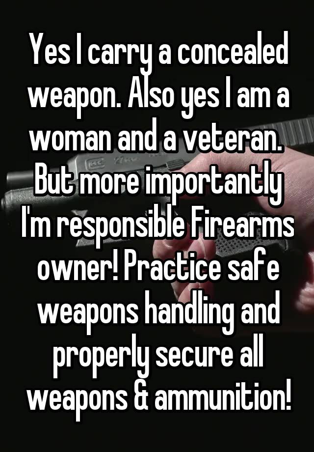 Yes I carry a concealed weapon. Also yes I am a woman and a veteran.  But more importantly I'm responsible Firearms owner! Practice safe weapons handling and properly secure all weapons & ammunition!