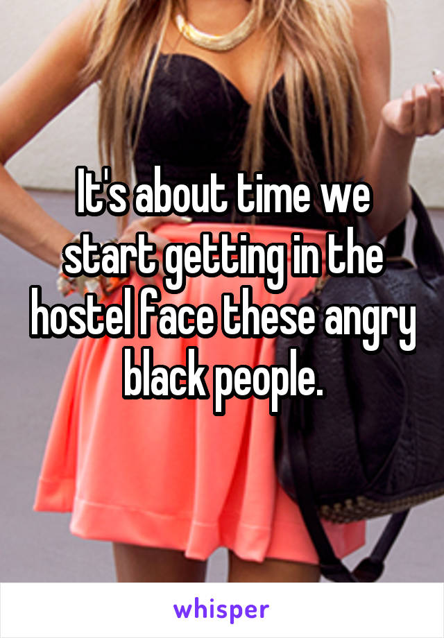 It's about time we start getting in the hostel face these angry black people.
