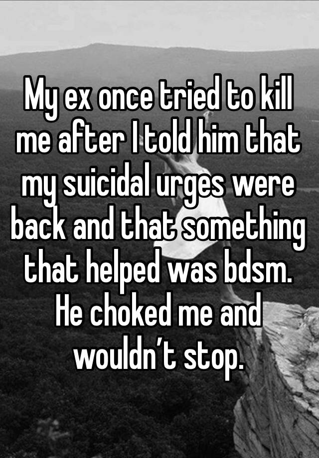 My ex once tried to kill me after I told him that my suicidal urges were back and that something that helped was bdsm. He choked me and wouldn’t stop. 