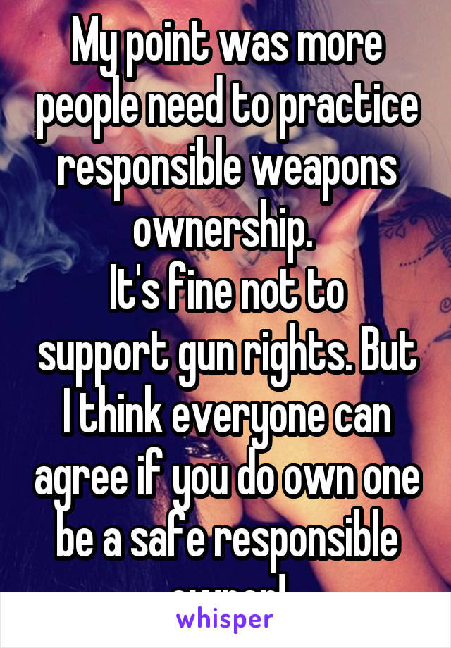 My point was more people need to practice responsible weapons ownership. 
It's fine not to support gun rights. But I think everyone can agree if you do own one be a safe responsible owner!