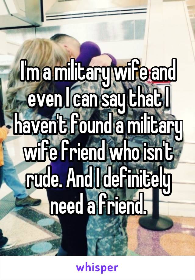 I'm a military wife and even I can say that I haven't found a military wife friend who isn't rude. And I definitely need a friend.