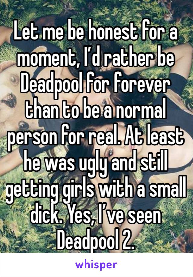 Let me be honest for a moment, I’d rather be Deadpool for forever than to be a normal person for real. At least he was ugly and still getting girls with a small dick. Yes, I’ve seen Deadpool 2. 