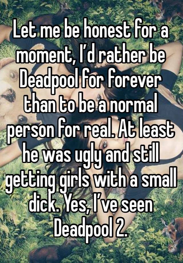 Let me be honest for a moment, I’d rather be Deadpool for forever than to be a normal person for real. At least he was ugly and still getting girls with a small dick. Yes, I’ve seen Deadpool 2. 