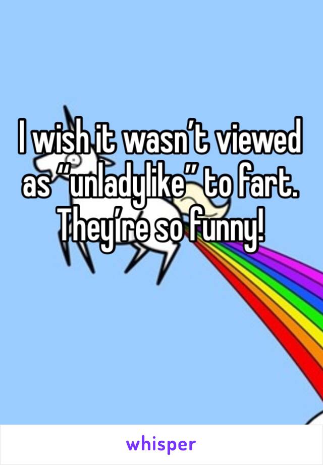 I wish it wasn’t viewed as “unladylike” to fart. They’re so funny!