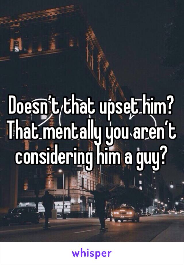 Doesn’t that upset him? That mentally you aren’t considering him a guy? 