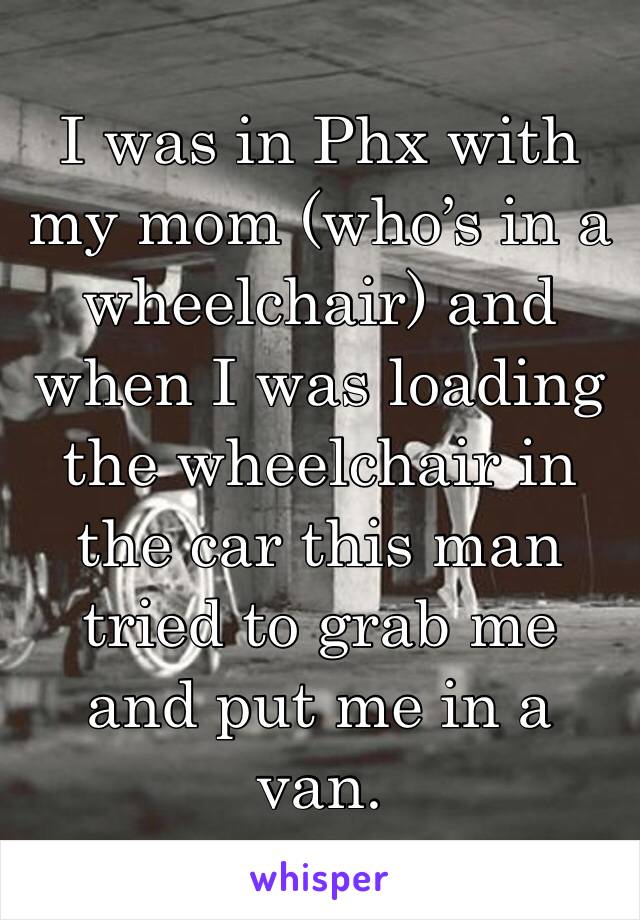 I was in Phx with my mom (who’s in a wheelchair) and when I was loading the wheelchair in the car this man tried to grab me and put me in a van. 