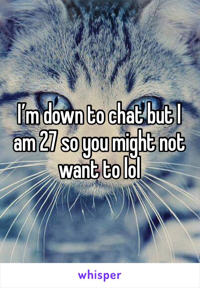 I’m down to chat but I am 27 so you might not want to lol