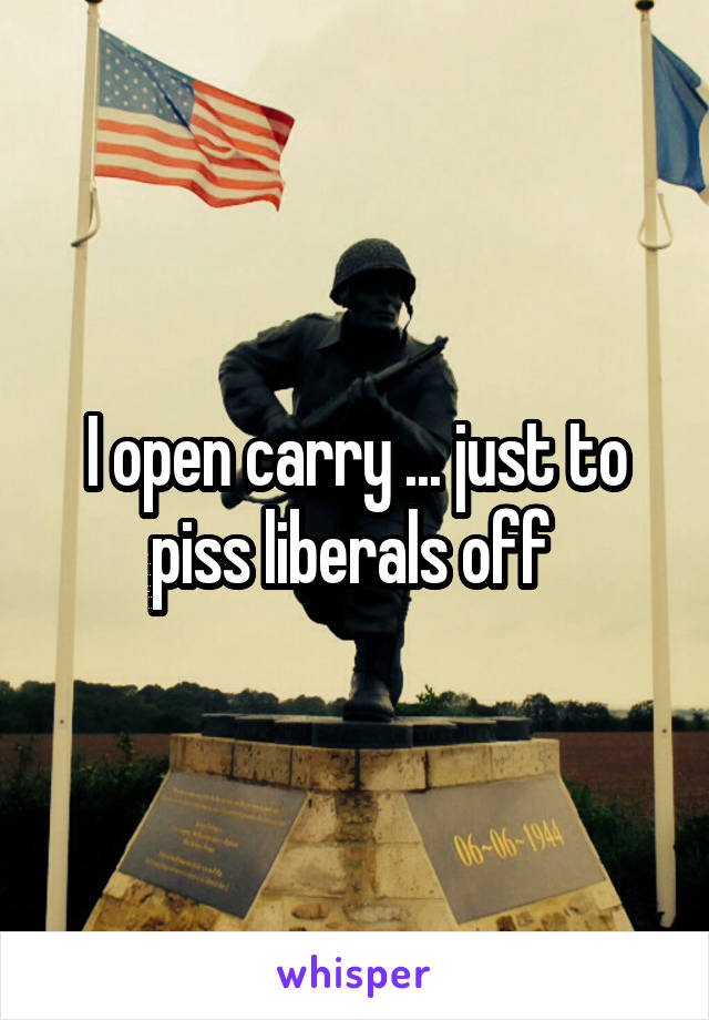 I open carry ... just to piss liberals off 