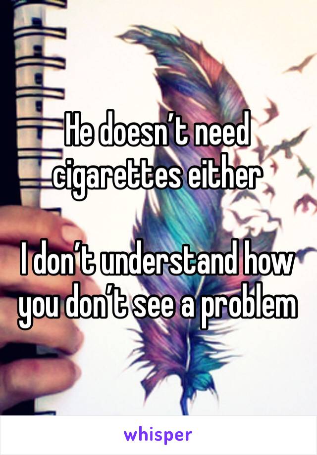 He doesn’t need cigarettes either 

I don’t understand how you don’t see a problem 