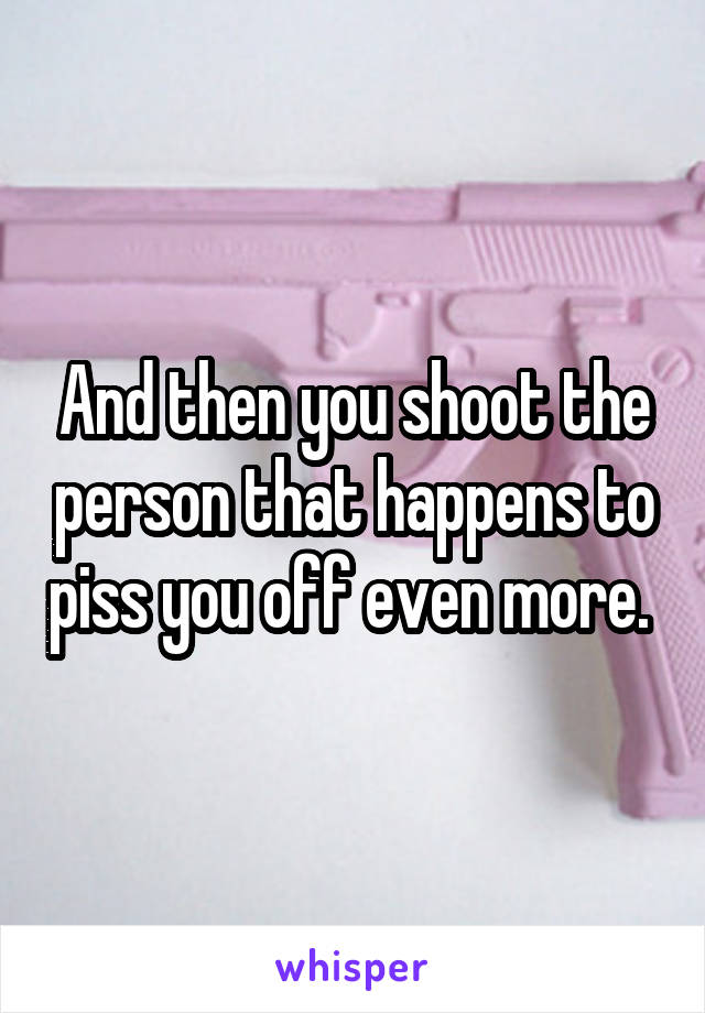 And then you shoot the person that happens to piss you off even more. 