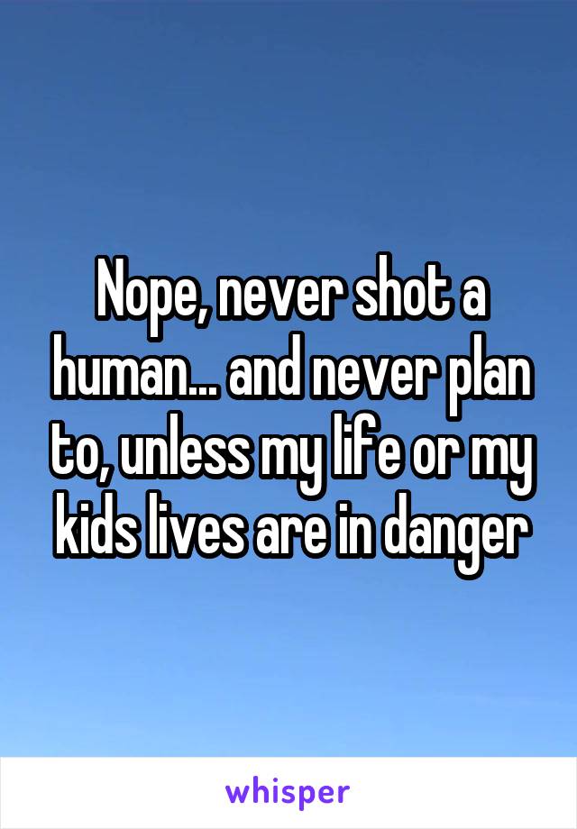 Nope, never shot a human... and never plan to, unless my life or my kids lives are in danger