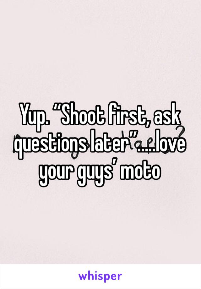 Yup. “Shoot first, ask questions later”.....love your guys’ moto