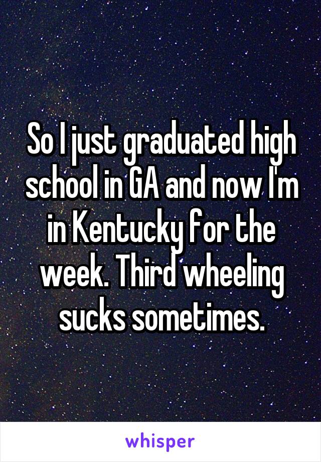 So I just graduated high school in GA and now I'm in Kentucky for the week. Third wheeling sucks sometimes.