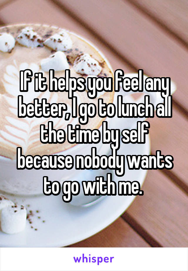 If it helps you feel any better, I go to lunch all the time by self because nobody wants to go with me. 